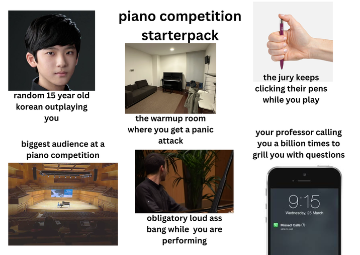 piano competition starterpack random 15 year old korean outplaying you biggest audience at a piano competition the warmup room where you get a panic attack the jury keeps clicking their pens while you play your professor calling you a billion times to grill you with questions obligatory loud ass bang while you are performing 9:15 Wednesday, 25 March Missed Calls (7) slide to call