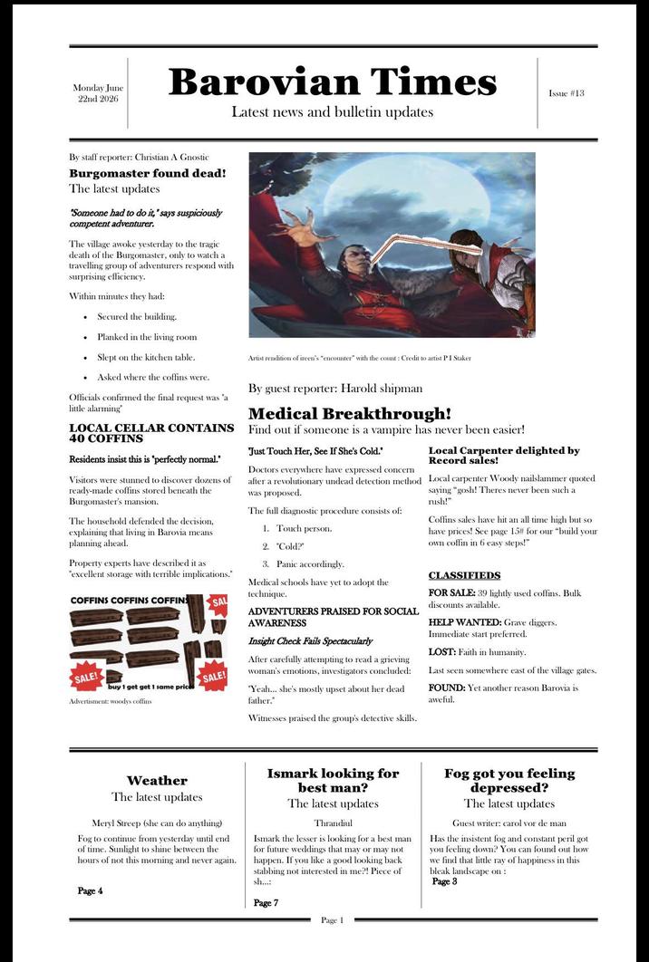 Monday June 22nd 2026 Barovian Times Latest news and bulletin updates Issue #13 By staff reporter: Christian A Gnostic Burgomaster found dead! The latest updates "Someone had to do it," says suspiciously competent adventurer. The village awoke yesterday to the tragic death of the Burgomaster, only to watch a travelling group of adventurers respond with surprising efficiency. Within minutes they had: . Secured the building. Planked in the living room . Slept on the kitchen table. • Asked where the coffins were. Officials confirmed the final request was "a little alarming" LOCAL CELLAR CONTAINS 40 COFFINS Residents insist this is "perfectly normal." Visitors were stunned to discover dozens of ready-made coffins stored beneath the Burgomaster's mansion. The household defended the decision, explaining that living in Barovia means planning ahead. Property experts have described it as "excellent storage with terrible implications." COFFINS COFFINS COFFINS SAL SALE! buy 1 get get 1 same price Advertisment: woodys coffins SALE! Artist rendition of ireen's "encounter" with the count: Credit to artist P I Staker By guest reporter: Harold shipman Medical Breakthrough! Find out if someone is a vampire has never been easier! "Just Touch Her, See If She's Cold." Doctors everywhere have expressed concern after a revolutionary undead detection method was proposed. The full diagnostic procedure consists of: 1. Touch person. 2. "Cold?" 3. Panic accordingly. Medical schools have yet to adopt the technique. ADVENTURERS PRAISED FOR SOCIAL AWARENESS Insight Check Fails Spectacularly After carefully attempting to read a grieving woman's emotions, investigators concluded: "Yeah... she's mostly upset about her dead father." Witnesses praised the group's detective skills. Local Carpenter delighted by Record sales! Local carpenter Woody nailslammer quoted saying "gosh! Theres never been such a rush!". Coffins sales have hit an all time high but so have prices! See page 15# for our "build your own coffin in 6 easy steps!" CLASSIFIEDS FOR SALE: 39 lightly used coffins. Bulk discounts available. HELP WANTED: Grave diggers. Immediate start preferred. LOST: Faith in humanity. Last seen somewhere east of the village gates. FOUND: Yet another reason Barovia is aweful. Weather The latest updates Meryl Streep (she can do anything) Fog to continue from yesterday until end of time. Sunlight to shine between the hours of not this morning and never again. Page 4 Ismark looking for best man? The latest updates Thrandiul Ismark the lesser is looking for a best man for future weddings that may or may not. happen. If you like a good looking back stabbing not interested in me?! Piece of sh...: Page 7 Fog got you feeling depressed? The latest updates Guest writer: carol vor de man Has the insistent fog and constant peril got you feeling down? You can found out how we find that little ray of happiness in this bleak landscape on: Page 8 Page 1