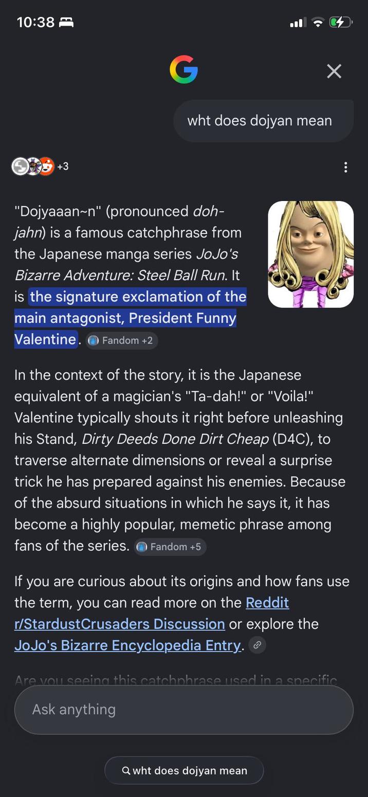 10:38 G wht does dojyan mean +3 "Dojyaaan~n" (pronounced doh- jahn) is a famous catchphrase from the Japanese manga series JoJo's Bizarre Adventure: Steel Ball Run. It is the signature exclamation of the main antagonist, President Funny Valentine. Fandom +2 In the context of the story, it is the Japanese equivalent of a magician's "Ta-dah!" or "Voila!" Valentine typically shouts it right before unleashing his Stand, Dirty Deeds Done Dirt Cheap (D4C), to traverse alternate dimensions or reveal a surprise trick he has prepared against his enemies. Because of the absurd situations in which he says it, it has become a highly popular, memetic phrase among fans of the series. Fandom +5 If you are curious about its origins and how fans use the term, you can read more on the Reddit r/StardustCrusaders Discussion or explore the JoJo's Bizarre Encyclopedia Entry. Are you seeing this catchphrase used in a specific Ask anything Qwht does dojyan mean