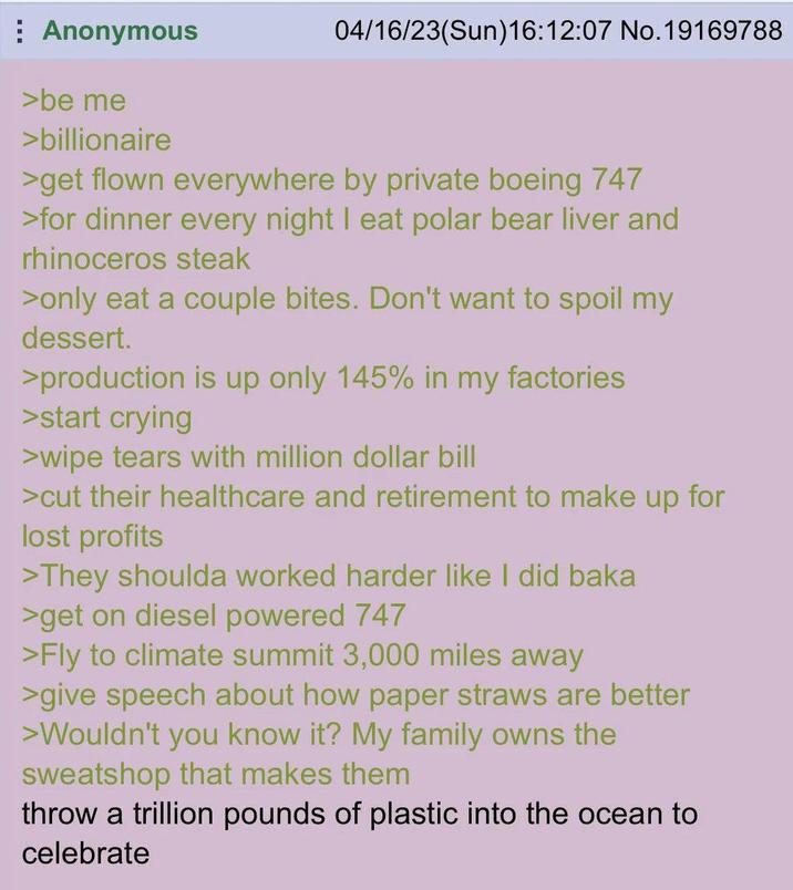 Anonymous >be me >billionaire 04/16/23(Sun)16:12:07 No. 19169788 >get flown everywhere by private boeing 747 >for dinner every night I eat polar bear liver and rhinoceros steak >only eat a couple bites. Don't want to spoil my dessert. >production is up only 145% in my factories >start crying >wipe tears with million dollar bill >cut their healthcare and retirement to make up for lost profits >They shoulda worked harder like I did baka >get on diesel powered 747 >Fly to climate summit 3,000 miles away >give speech about how paper straws are better >Wouldn't you know it? My family owns the sweatshop that makes them throw a trillion pounds of plastic into the ocean to celebrate