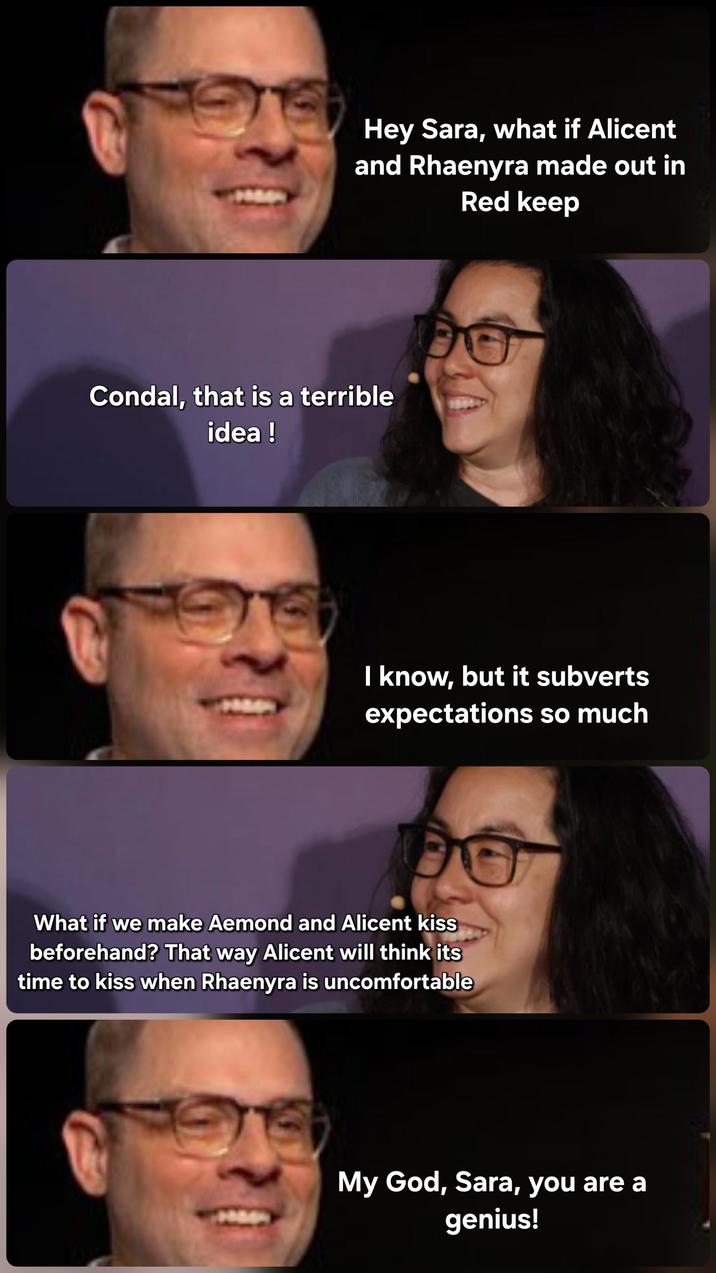 Hey Sara, what if Alicent and Rhaenyra made out in Red keep Condal, that is a terrible idea! I know, but it subverts expectations so much What if we make Aemond and Alicent kiss beforehand? That way Alicent will think its time to kiss when Rhaenyra is uncomfortable My God, Sara, you are a genius!