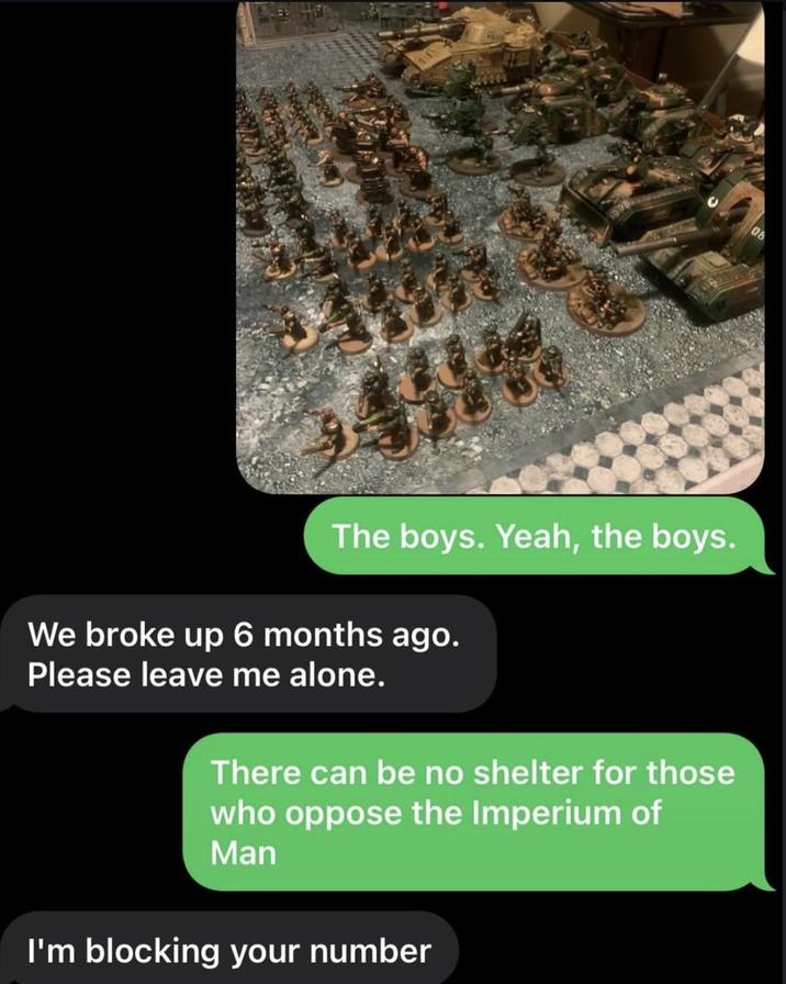 08 The boys. Yeah, the boys. We broke up 6 months ago. Please leave me alone. There can be no shelter for those who oppose the Imperium of Man I'm blocking your number