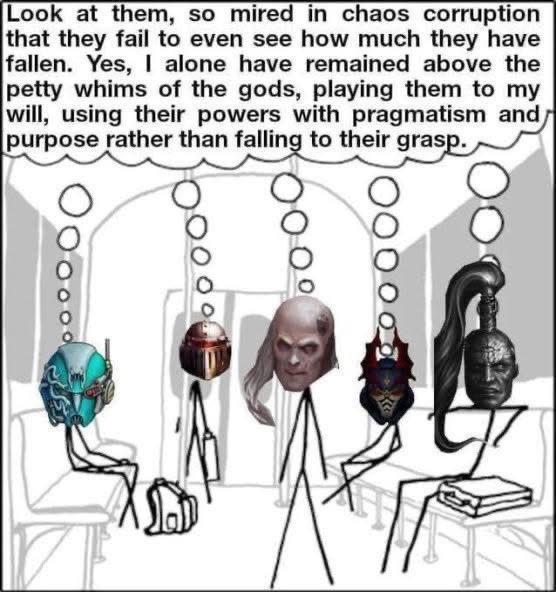 Look at them, so mired in chaos corruption that they fail to even see how much they have fallen. Yes, I alone have remained above the petty whims of the gods, playing them to my will, using their powers with pragmatism and purpose rather than falling to their grasp.