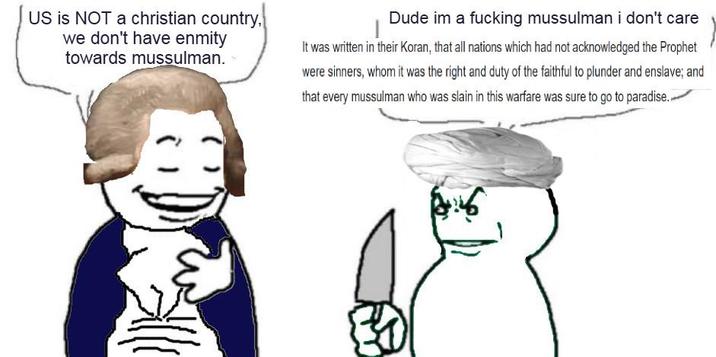 US is NOT a christian country, we don't have enmity towards mussulman. Dude im a f------ mussulman i don't care It was written in their Koran, that all nations which had not acknowledged the Prophet were sinners, whom it was the right and duty of the faithful to plunder and enslave; and that every mussulman who was slain in this warfare was sure to go to paradise.