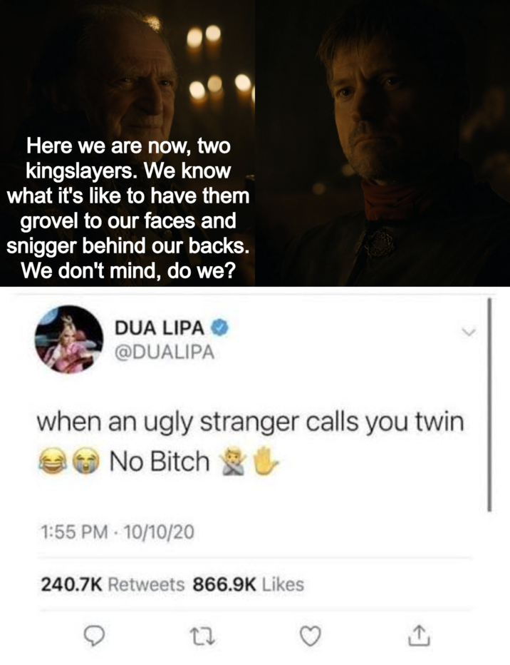 Here we are now, two kingslayers. We know what it's like to have them grovel to our faces and snigger behind our backs. We don't mind, do we? DUA LIPA → @DUALIPA when an ugly stranger calls you twin No Bitch ✔ * 1:55 PM 10/10/20 240.7K Retweets 866.9K Likes 17