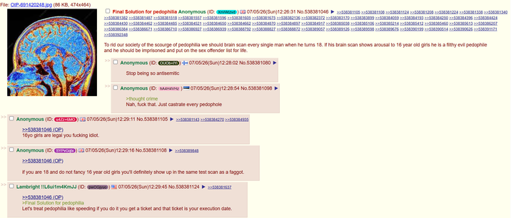 File: OIP-691420248.jpg (86 KB, 474x464) >> >> Final Solution for p--------- Anonymous (ID: XnWktzvd) 07/05/26(Sun)12:26:31 No.538381046 ►>>538381105 >>538381108 >>538381124 >>538381208 >>538381224 >>538381338 >>538381340 >>538381382 >>538381487 >>538381518 >>538381557 >>538381596 >>538381605 >>538381675 >>538382136 >>538382372 >>538383170 >>538383899 >>538384059 >>538384193 >>538384250 >>538384396 >>538384424 >>538384430 >>538384462 >>538384485 >>538384521 >>538384650 >>538384662 >>538384870 >>538384897 >>538384917 >>538385038 >>538385106 >>538385214 >>538385412 >>538385460 >>538385613 >>538386207 >>538386384 >>538386671 >>538386710 >>538386927 >>538386939 >>538388792 >>538388827 >>538388872 >>538389057 >>538389126 >>538389598 >>538389676 >>538390199 >>538390514 >>538390626 >>538391171 >>538392348 To rid our society of the scourge of p--------- we should brain scan every single man when he turns 18. If his brain scan shows arousal to 16 year old girls he is a filthy evil p-------- and he should be imprisoned and put on the sex offender list for life. >> ☐ Anonymous (ID: QUOb+IYD) 07/05/26(Sun)12:28:02 No.538381080 Stop being so antisemitic ☐ Anonymous (ID: hA4H4VHZ) >thought crime 07/05/26(Sun)12:28:54 No.538381098 Nah, f--- that. Just castrate every pedophole ☐ Anonymous (ID: u4Zz+6MO) 07/05/26(Sun)12:29:11 No.538381105 >>538381143 >>538384270 >>538384935 >>538381046 (OP). 16yo girls are legal you f------ idiot. ☐ Anonymous (ID: SYPvGqtx) 07/05/26(Sun)12:29:16 No.538381108 >>538389848 >>538381046 (OP) if you are 18 and do not fancy 16 year old girls you'll definitely show up in the same test scan as a f-----. ☐ Lambright !!L6ui1m4KmJJ (ID: pwOGjyuo) 07/05/26(Sun)12:29:45 No.538381124 >>538381637 >>538381046 (OP) >Final Solution for p--------- Let's treat p--------- like speeding if you do it you get a ticket and that ticket is your execution date.
