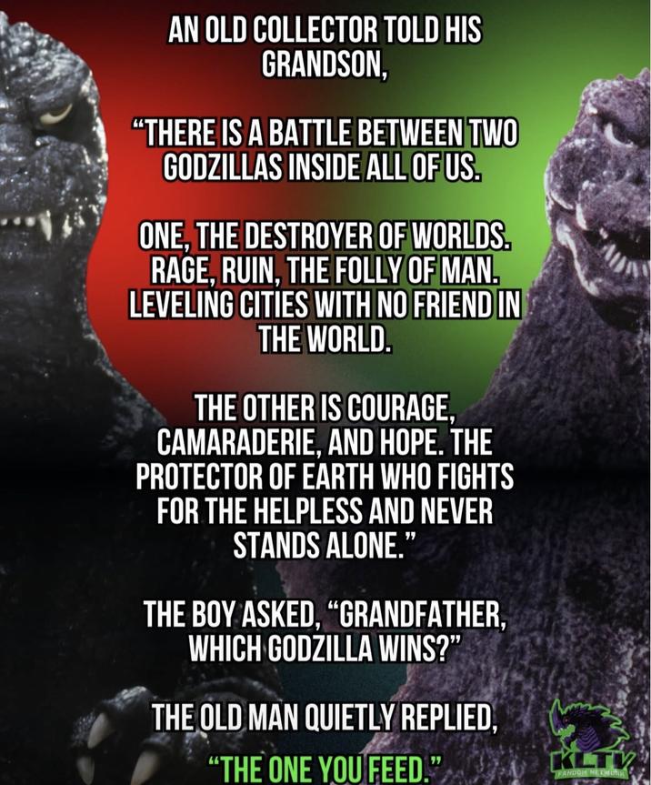 AN OLD COLLECTOR TOLD HIS GRANDSON, "THERE IS A BATTLE BETWEEN TWO GODZILLAS INSIDE ALL OF US. ONE, THE DESTROYER OF WORLDS. RAGE, RUIN, THE FOLLY OF MAN. LEVELING CITIES WITH NO FRIEND IN THE WORLD. THE OTHER IS COURAGE, CAMARADERIE, AND HOPE. THE PROTECTOR OF EARTH WHO FIGHTS FOR THE HELPLESS AND NEVER STANDS ALONE." THE BOY ASKED, "GRANDFATHER, WHICH GODZILLA WINS?" THE OLD MAN QUIETLY REPLIED, "THE ONE YOU FEED." KLTV FANDOM NETWORK