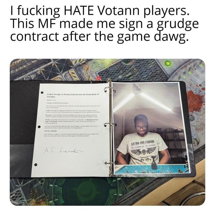 I f------ HATE Votann players. This MF made me sign a grudge contract after the game dawg. A New Grudge Is Hereby Entered into the Great Book of Grudges Agamat: Lamid Charges Laid Before the Ancestors: Be known to all honocable fork mat Larold has come offenses most four and deserving of emalembranc Firstly, he did see fit to inpatico foot fatishism within the Discord server, thereby bringing decoder decorefat and inmesurable paychic damage upon or whe beheld things Secondly he has conducted himself as a Grobi of the higwe order displaying be wonty of decent company and it only for the deepest and dampest of forgotten tunnels Thirdly and maps most grievously he did refuse to participate in the Mandatory Group Hugs in the Shower thereby rejecting fellowship, monale, and the sacred tradison of commun gathering Let it be inscribed that these offenses shat not be forgotten. Les every feast, every coun remember the name of Latoid and the taily of his transgressions THIS IS A GRUDGE Uhol resolution is made--or until the Ancestors themselves dedare the account settled- name of Larold shall remain inked upon these pages in everlasting disgrace A. I. hacks ASTRA MILITARUM THE HARINER DE THE EMPES