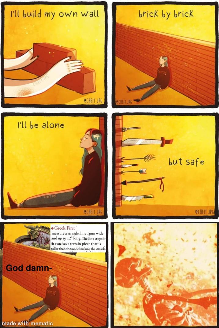 I'll build my own wall brick by brick CHEIT.JPG I'll be alone CHEIT.JPG God damn- @CHEIT.JPG eCHEIT JPG @CHEIT.JPG +Greek Fire: sif measure a straight line 1mm wide and up to 12" long. The line stops it reaches a terrain piece that is taller than the model making the Attack. CAFITING made with mematic CHEITSPG CHEAT TR but safe @CHEIT.JPG