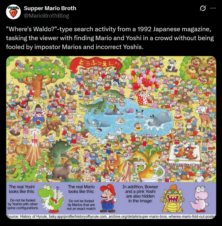 Supper Mario Broth @MarioBrothBlog 0 "Where's Waldo?"-type search activity from a 1992 Japanese magazine, tasking the viewer with finding Mario and Yoshi in a crowd without being fooled by impostor Marios and incorrect Yoshis. どうぶつえん The real Yoshi looks like this: Do not be fooled by Yoshis with other spine configurations ヨッシーくん The real Mario looks like this: Do not be fooled by Marios that are not an exact match In addition, Bowser and a pink Yoshi are also hidden in the image: Source: History of Hyrule, bsky.app/profile/historyofhyrule.com, archive.org/details/super-mario-bros.-wheres-mario-fold-out-poste
