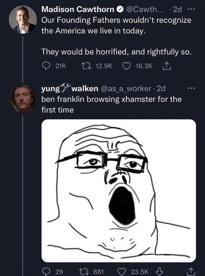 Madison Cawthorn @Cawth... . 2d Our Founding Fathers wouldn't recognize the America we live in today. They would be horrified, and rightfully so. 21K 112.9K yung 16.3K ↑ walken @as_a_worker. 2d ben franklin browsing xhamster for the first time 29 881 23.5K