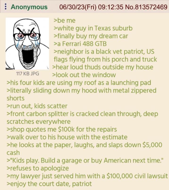 : Anonymous 117 KB JPG 06/30/23(Fri) 09:12:35 No.813572469 >be me >white guy in Texas suburb >finally buy my dream car >a Ferrari 488 GTB >neighbor is a black vet patriot, US flags flying from his porch and truck \>hear loud thuds outside my house >look out the window >his four kids are using my roof as a launching pad >literally sliding down my hood with metal zippered shorts >run out, kids scatter >front carbon splitter is cracked clean through, deep scratches everywhere >shop quotes me $100k for the repairs >walk over to his house with the estimate >he looks at the paper, laughs, and slaps down $5,000 cash >"Kids play. Build a garage or buy American next time." >refuses to apologize >my lawyer just served him with a $100,000 civil lawsuit >enjoy the court date, patriot