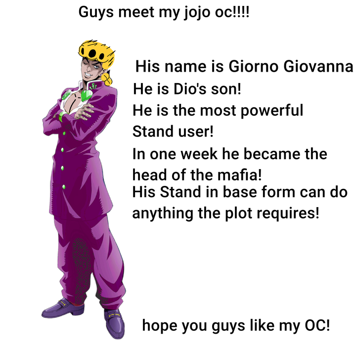 Guys meet my jojo oc!!!!! His name is Giorno Giovanna He is Dio's son! He is the most powerful Stand user! In one week he became the head of the mafia! His Stand in base form can do anything the plot requires! hope you guys like my OC!