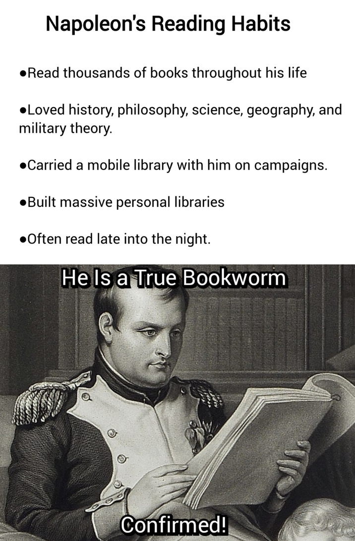 Napoleon's Reading Habits •Read thousands of books throughout his life •Loved history, philosophy, science, geography, and military theory. ●Carried a mobile library with him on campaigns. ●Built massive personal libraries •Often read late into the night. He Is a True Bookworm Confirmed!