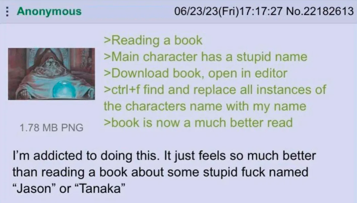 Anonymous 1.78 MB PNG 06/23/23(Fri)17:17:27 No.22182613 >Reading a book >Main character has a stupid name >Download book, open in editor >ctrl+f find and replace all instances of the characters name with my name >book is now a much better read I'm addicted to doing this. It just feels so much better than reading a book about some stupid f--- named "Jason" or "Tanaka❞