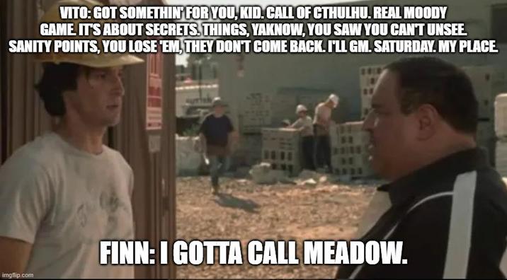 VITO: GOT SOMETHIN' FOR YOU, KID. CALL OF CTHULHU. REAL MOODY GAME IT'S ABOUT SECRETS. THINGS, YAKNOW, YOU SAW YOU CAN'T UNSEE. SANITY POINTS, YOU LOSE 'EM, THEY DON'T COME BACK. I'LL GM. SATURDAY. MY PLACE imgflip.com FINN: I GOTTA CALL MEADOW.