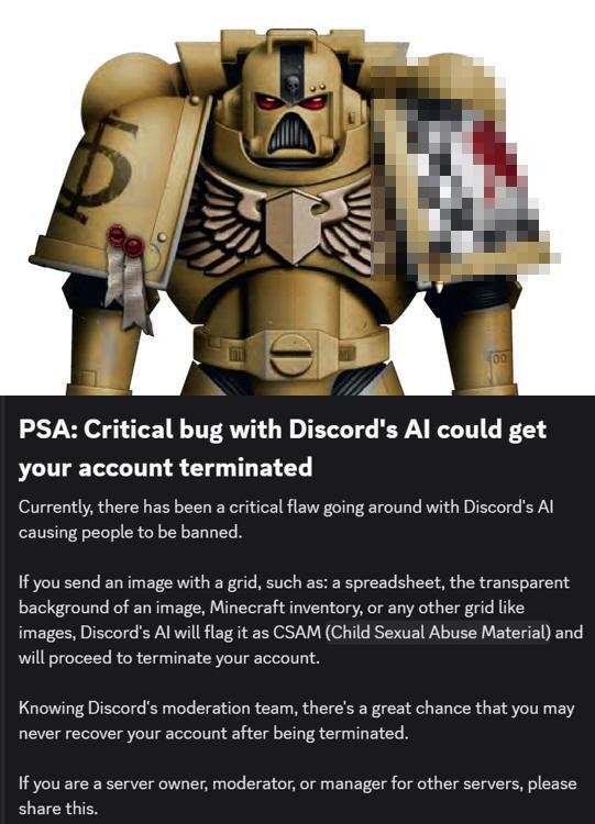 D 00 PSA: Critical bug with Discord's Al could get your account terminated Currently, there has been a critical flaw going around with Discord's Al causing people to be banned. If you send an image with a grid, such as: a spreadsheet, the transparent background of an image, Minecraft inventory, or any other grid like images, Discord's Al will flag it as CSAM (Child Sexual Abuse Material) and will proceed to terminate your account. Knowing Discord's moderation team, there's a great chance that you may never recover your account after being terminated. If you are a server owner, moderator, or manager for other servers, please share this.