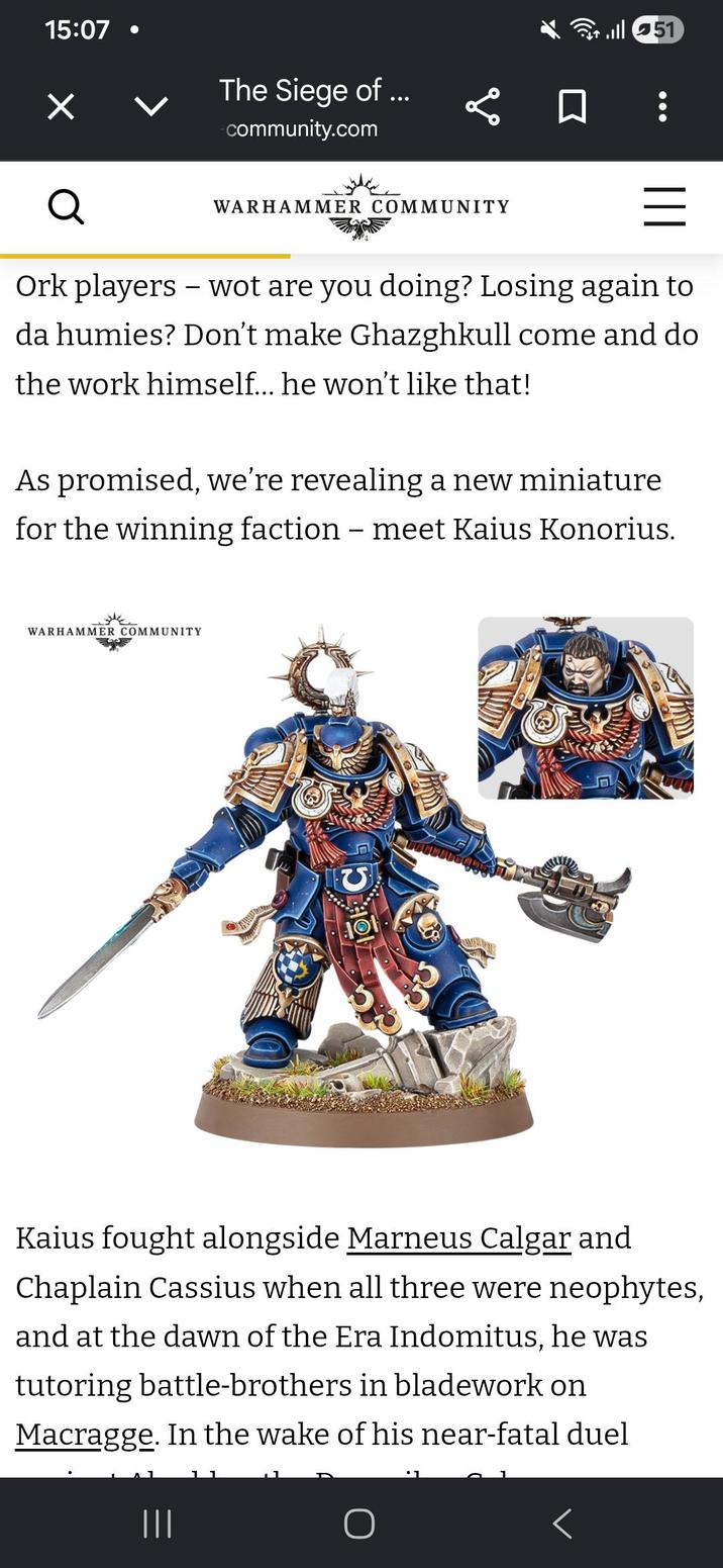 15:07 ✓ Q The Siege of ... community.com go WARHAMMER COMMUNITY ill 51 = Ork players - wot are you doing? Losing again to da humies? Don't make Ghazghkull come and do the work himself... he won't like that! As promised, we're revealing a new miniature for the winning faction - meet Kaius Konorius. WARHAMMER COMMUNITY Kaius fought alongside Marneus Calgar and Chaplain Cassius when all three were neophytes, and at the dawn of the Era Indomitus, he was tutoring battle-brothers in bladework on Macragge. In the wake of his near-fatal duel ||| 1 ⚫ 1