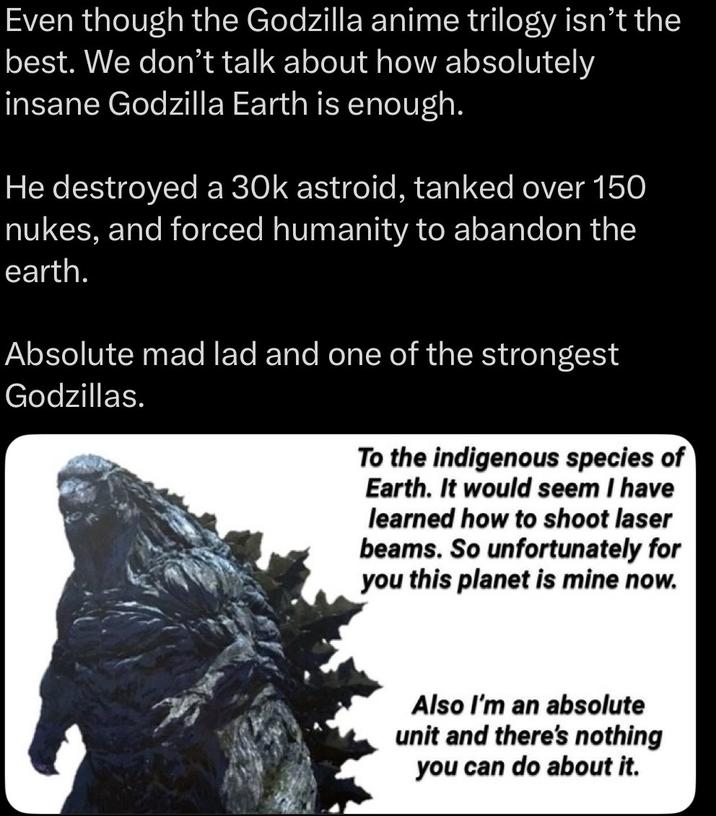 Even though the Godzilla anime trilogy isn't the best. We don't talk about how absolutely insane Godzilla Earth is enough. He destroyed a 30k astroid, tanked over 150 nukes, and forced humanity to abandon the earth. Absolute mad lad and one of the strongest Godzillas. To the indigenous species of Earth. It would seem I have learned how to shoot laser beams. So unfortunately for you this planet is mine now. Also I'm an absolute unit and there's nothing you can do about it.