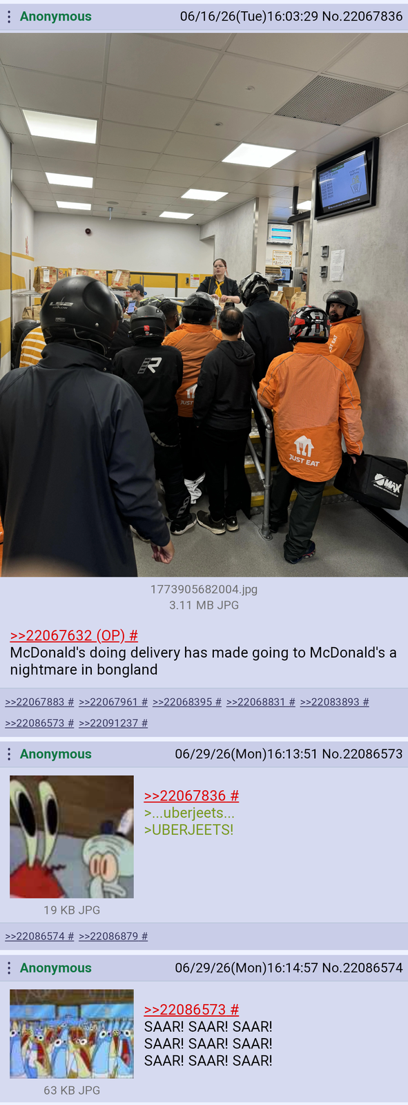 : Anonymous 06/16/26(Tue)16:03:29 No.22067836 L52 R JUST JUST EAT Proxy, Please Collect 54% hyp MAX >>22067632 (OP) # 1773905682004.jpg 3.11 MB JPG McDonald's doing delivery has made going to McDonald's a nightmare in bongland >>22067883 # >>22067961 # >>22068395 # >>22068831 # >>22083893 # >>22086573 # >>22091237 # : Anonymous 06/29/26(Mon) 16:13:51 No.22086573 >>22067836 # >...uberjeets... >UBERJEETS! 19 KB JPG >>22086574 # >>22086879 # Anonymous 06/29/26(Mon) 16:14:57 No.22086574 >>22086573 # SAAR! SAAR! SAAR! SAAR! SAAR! SAAR! SAAR! SAAR! SAAR! 63 KB JPG