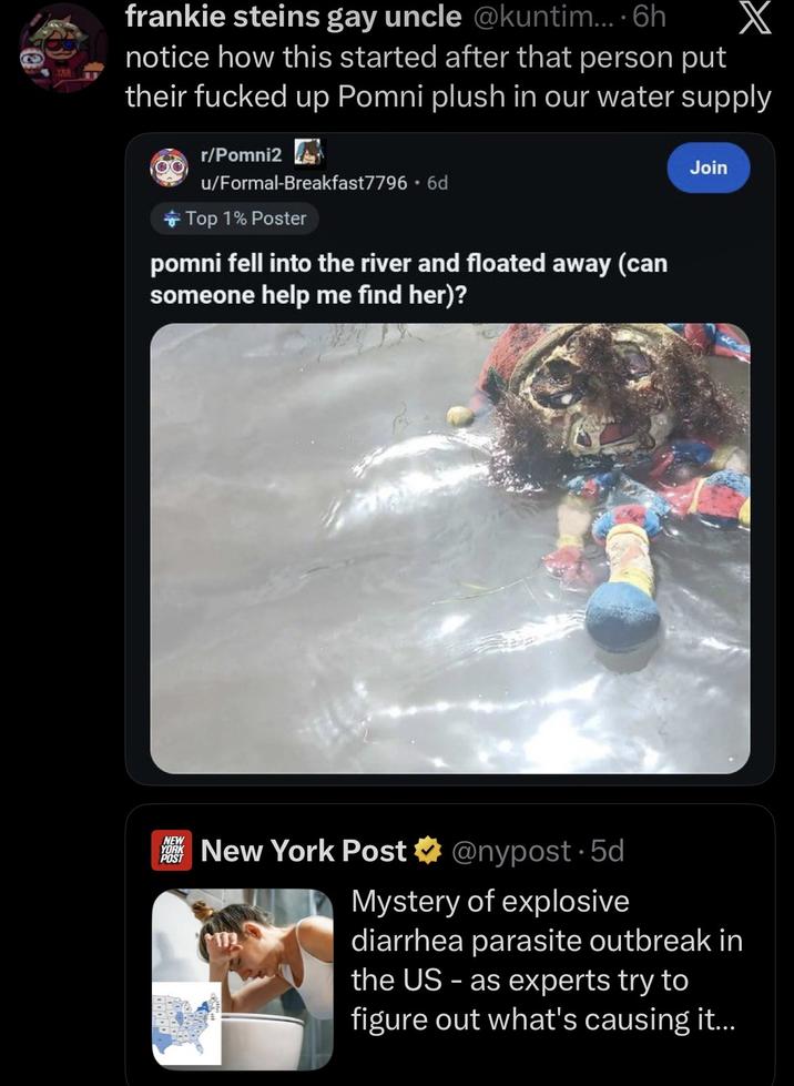 KEB frankie steins gay uncle @kuntim.... 6h notice how this started after that person put their f----- up Pomni plush in our water supply r/Pomni2 u/Formal-Breakfast7796 • 6d Top 1% Poster pomni fell into the river and floated away (can someone help me find her)? Join NEW YORK POST New York Post @nypost. 5d Mystery of explosive diarrhea parasite outbreak in the US - as experts try to figure out what's causing it...