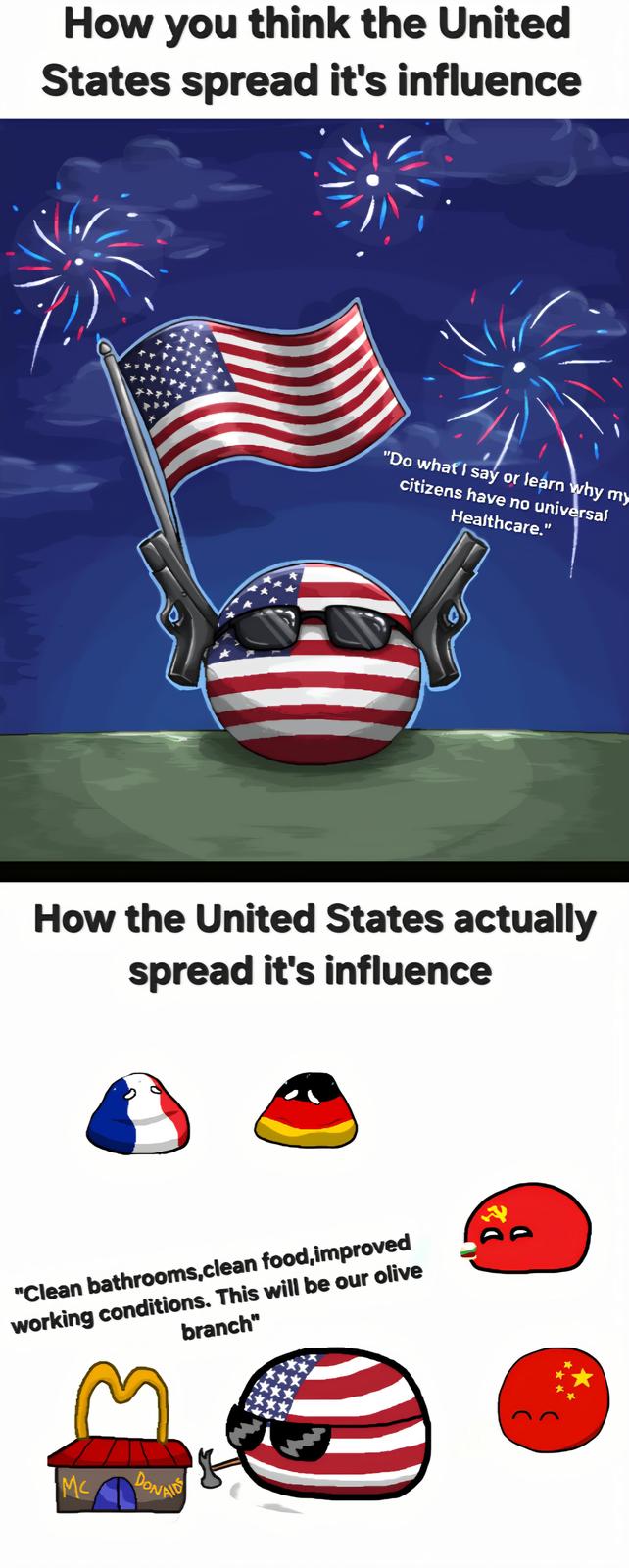 How you think the United States spread it's influence "Do what I say or learn why my citizens have no universal Healthcare." How the United States actually spread it's influence "Clean bathrooms,clean food,improved working conditions. This will be our olive branch" け Mc DONAID