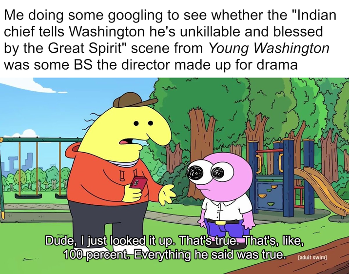 Me doing some googling to see whether the "Indian chief tells Washington he's unkillable and blessed by the Great Spirit" scene from Young Washington was some BS the director made up for drama 232 DAH C Dude, I just looked it up. That's true. That's, like, 100 percent. Everything he said was true. [adult swim]