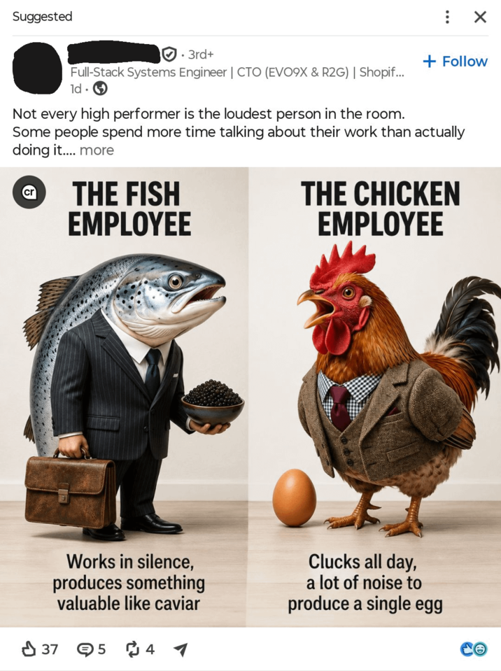 Suggested • 3rd+ : ☑ + Follow Full-Stack Systems Engineer | CTO (EVO9X & R2G) | Shopif... ld. Not every high performer is the loudest person in the room. Some people spend more time talking about their work than actually doing it.... more cr THE FISH EMPLOYEE THE CHICKEN EMPLOYEE Works in silence, produces something valuable like caviar 37 54 Clucks all day, a lot of noise to produce a single egg