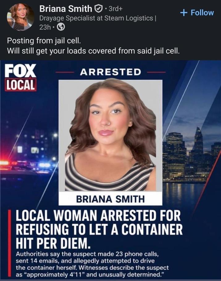 Briana Smith · 3rd+ Drayage Specialist at Steam Logistics | 23h Posting from jail cell. Will still get your loads covered from said jail cell. FOX LOCAL ARRESTED BRIANA SMITH LOCAL WOMAN ARRESTED FOR REFUSING TO LET A CONTAINER HIT PER DIEM. Authorities say the suspect made 23 phone calls, sent 14 emails, and allegedly attempted to drive the container herself. Witnesses describe the suspect as "approximately 4'11" and unusually determined." + Follow