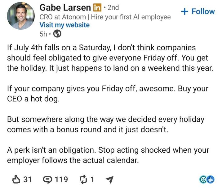 • Gabe Larsen in ⚫ 2nd CRO at Atonom | Hire your first Al employee Visit my website 5h • + Follow If July 4th falls on a Saturday, I don't think companies should feel obligated to give everyone Friday off. You get the holiday. It just happens to land on a weekend this year. If your company gives you Friday off, awesome. Buy your CEO a hot dog. But somewhere along the way we decided every holiday comes with a bonus round and it just doesn't. A perk isn't an obligation. Stop acting shocked when your employer follows the actual calendar. ✓ 31 119 ៨ 1 60