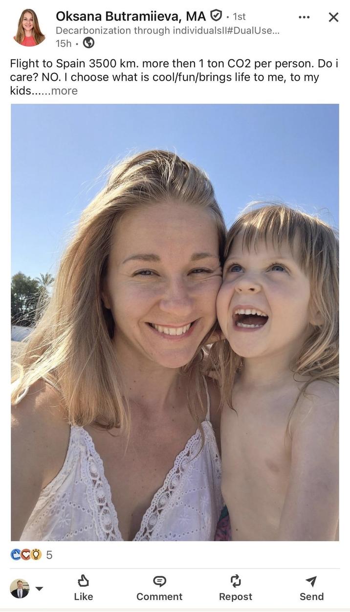 Oksana Butramiieva, MA 1st Decarbonization through individualsll#Dual Use... 15h Flight to Spain 3500 km. more then 1 ton CO2 per person. Do i care? NO. I choose what is cool/fun/brings life to me, to my kids......more CCO 5 Like Comment Repost Send