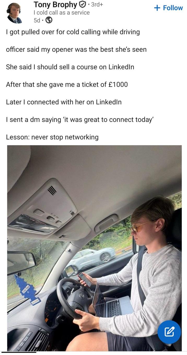 + Follow Tony Brophy · 3rd+ I cold call as a service 5d I got pulled over for cold calling while driving officer said my opener was the best she's seen She said I should sell a course on Linkedln After that she gave me a ticket of £1000 Later I connected with her on LinkedIn I sent a dm saying 'it was great to connect today' Lesson: never stop networking Little Trees ON OF 200 ☑