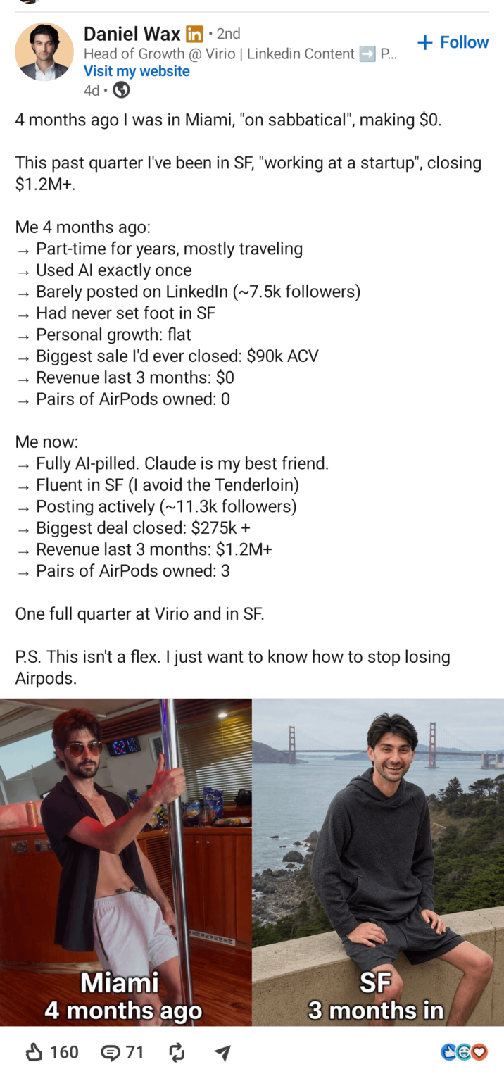 Daniel Wax . • 2nd + Follow Head of Growth @ Virio | Linkedin Content P... Visit my website • 4d ☑ 4 months ago I was in Miami, "on sabbatical", making $0. This past quarter I've been in SF, "working at a startup", closing $1.2M+. Me 4 months ago: → Part-time for years, mostly traveling →> →> - → - →>> Used Al exactly once Barely posted on LinkedIn (~7.5k followers) Had never set foot in SF Personal growth: flat Biggest sale I'd ever closed: $90k ACV Revenue last 3 months: $0 Pairs of AirPods owned: 0 Me now: → → →>> Fully Al-pilled. Claude is my best friend. Fluent in SF (I avoid the Tenderloin) Posting actively (~11.3k followers) Biggest deal closed: $275k+ Revenue last 3 months: $1.2M+ Pairs of AirPods owned: 3 One full quarter at Virio and in SF. P.S. This isn't a flex. I just want to know how to stop losing Airpods. 623 Miami 4 months ago SF 3 months in 160 71 ៨ CEO