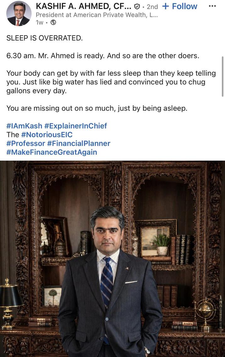 KASHIF A. AHMED, CF... . 2nd + Follow President at American Private Wealth, L... 1w SLEEP IS OVERRATED. 6.30 am. Mr. Ahmed is ready. And so are the other doers. Your body can get by with far less sleep than they keep telling you. Just like big water has lied and convinced you to chug gallons every day. You are missing out on so much, just by being asleep. #IAmKash #ExplainerInChief The #NotoriousEIC #Professor #Financial Planner #MakeFinanceGreatAgain