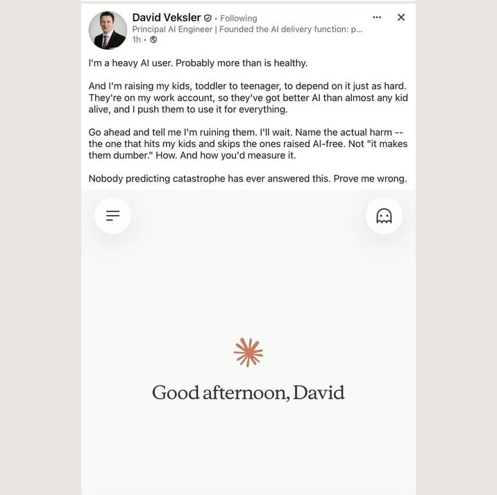 David Veksler. Following Principal Al Engineer | Founded the Al delivery function: p... 1h I'm a heavy Al user. Probably more than is healthy. ... ✗ And I'm raising my kids, toddler to teenager, to depend on it just as hard. They're on my work account, so they've got better Al than almost any kid alive, and I push them to use it for everything. Go ahead and tell me I'm ruining them. I'll wait. Name the actual harm -- the one that hits my kids and skips the ones raised Al-free. Not "it makes them dumber." How. And how you'd measure it. Nobody predicting catastrophe has ever answered this. Prove me wrong. ווי Good afternoon, David