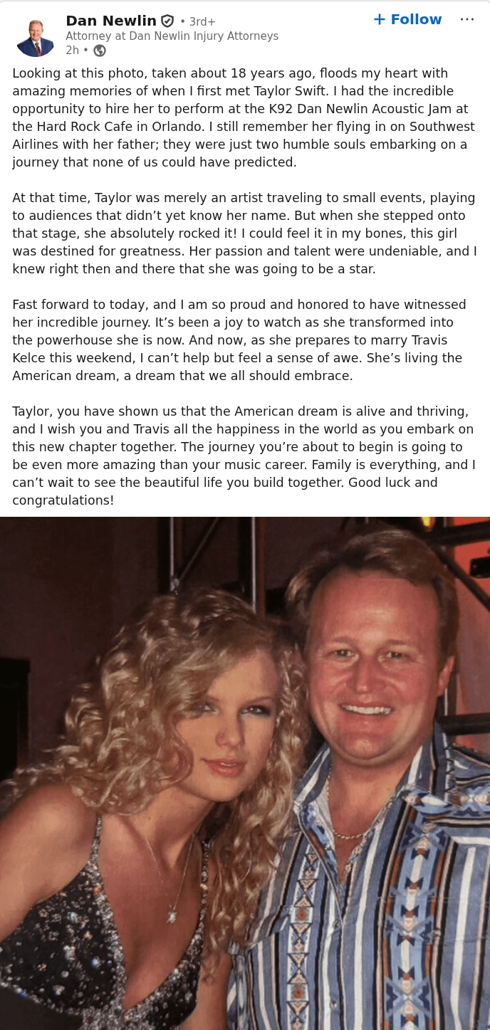 Dan Newlin⚫ 3rd+ Attorney at Dan Newlin Injury Attorneys 2h → + Follow Looking at this photo, taken about 18 years ago, floods my heart with amazing memories of when I first met Taylor Swift. I had the incredible opportunity to hire her to perform at the K92 Dan Newlin Acoustic Jam at the Hard Rock Cafe in Orlando. I still remember her flying in on Southwest Airlines with her father; they were just two humble souls embarking on a journey that none of us could have predicted. At that time, Taylor was merely an artist traveling to small events, playing to audiences that didn't yet know her name. But when she stepped onto that stage, she absolutely rocked it! I could feel it in my bones, this girl was destined for greatness. Her passion and talent were undeniable, and I knew right then and there that she was going to be a star. Fast forward to today, and I am so proud and honored to have witnessed her incredible journey. It's been a joy to watch as she transformed into the powerhouse she is now. And now, as she prepares to marry Travis Kelce this weekend, I can't help but feel a sense of awe. She's living the American dream, a dream that we all should embrace. Taylor, you have shown us that the American dream is alive and thriving, and I wish you and Travis all the happiness in the world as you embark on this new chapter together. The journey you're about to begin is going to be even more amazing than your music career. Family is everything, and I can't wait to see the beautiful life you build together. Good luck and congratulations!