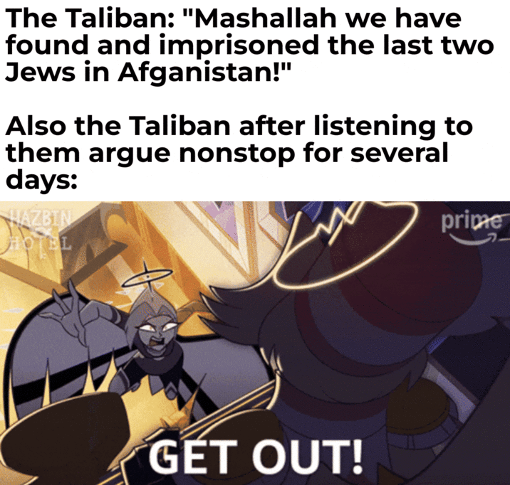 The Taliban: "Mashallah we have found and imprisoned the last two Jews in Afganistan!" Also the Taliban after listening to them argue nonstop for several days: HAZBIN HOTEL prime 2 GET OUT!