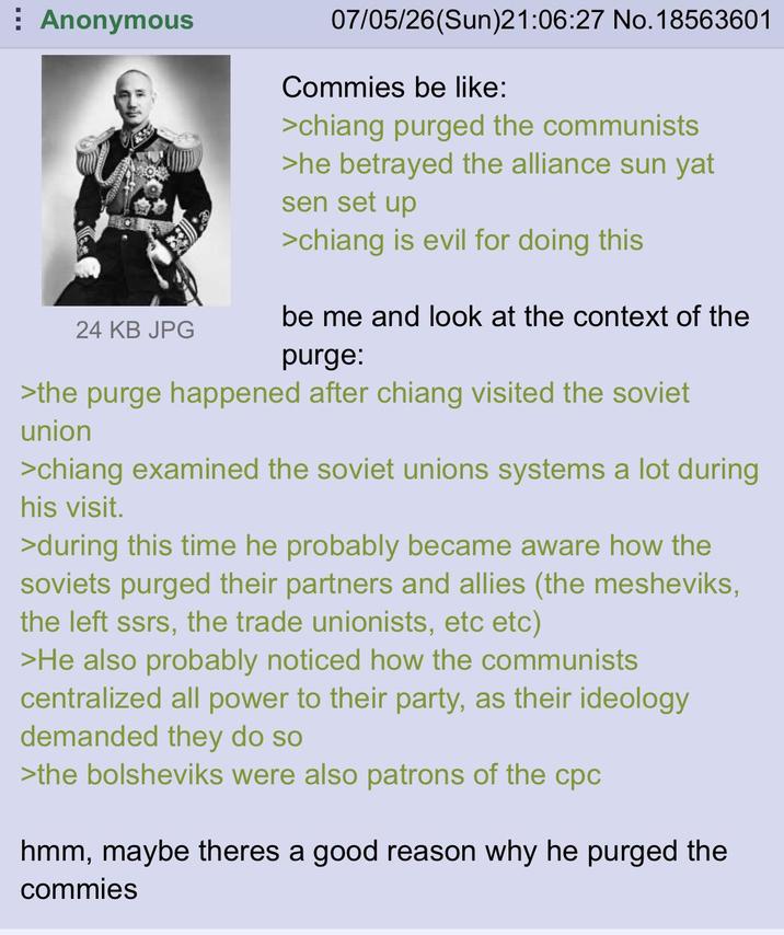 Anonymous 07/05/26(Sun)21:06:27 No. 18563601 Commies be like: >chiang purged the communists >he betrayed the alliance sun yat sen set up >chiang is evil for doing this 24 KB JPG be me and look at the context of the purge: >the purge happened after chiang visited the soviet union >chiang examined the soviet unions systems a lot during his visit. >during this time he probably became aware how the soviets purged their partners and allies (the mesheviks, the left ssrs, the trade unionists, etc etc) >He also probably noticed how the communists centralized all power to their party, as their ideology demanded they do so >the bolsheviks were also patrons of the cpc hmm, maybe theres a good reason why he purged the commies