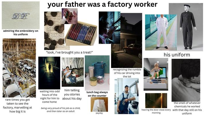 your father was a factory worker DR admiring the embroidery on his uniform avoir po Pendan plus madame dre à leur le duc d' nesterfield, forts pour l'oublier. Son abser constances bien sensibles p coeur Joignement: mai qui se consolent en vivement. Ce ouvoit eut oublié la C qu'il avoit aimé demoiselle d'Ham tendresse. y avoit à Londres peintre les portraits. Il s'appeloit Lé cité de peintures du fameux Va Angleterre, l'avoit beaucoup odernes c'est e de Van-Dyck i can wegen , chercha à y suppléer par daling 45 "look, i've brought you a treat!" waiting into odd hours of the night for him to come home him telling you stories about his day lunch bag always on the counter rare times you get taken to see the factory, marvelling at how big it is being very proud of his job as a child, and then later as an adult payday recognizing the rumble of his car driving into the lot his uniform Me as a kid whenever my dad asked me to walk on his back the smell of whatever chemicals he worked hearing the door close every with that day still on his morning uniform