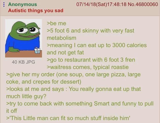 Anonymous Autistic things you sad 40 KB JPG >be me 07/14/18 (Sat) 17:48:18 No.46800060 >5 foot 6 and skinny with very fast metabolism >meaning I can eat up to 3000 calories and not get fat >go to restaurant with 6 foot 3 fren >waitress comes, typical roastie >give her my order (one soup, one large pizza, large coke, and crepes for dessert) >looks at me and says: You really gonna eat up that much little guy? >try to come back with something Smart and funny to pull it off >This Little man can fit so much stuff inside him'