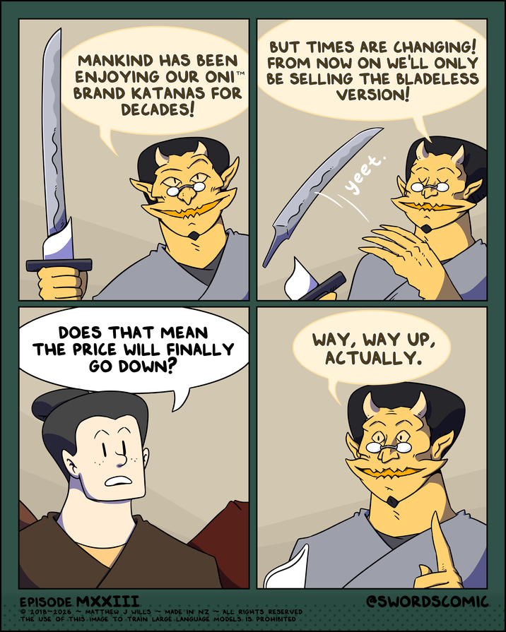TM MANKIND HAS BEEN ENJOYING OUR ONI BRAND KATANAS FOR DECADES! BUT TIMES ARE CHANGING! FROM NOW ON WE'LL ONLY BE SELLING THE BLADELESS VERSION! yeet. DOES THAT MEAN THE PRICE WILL FINALLY GO DOWN? WAY, WAY UP, ACTUALLY. EPISODE MXXIII 2018-2026 ~MATTHEW J WILLS ~MADE IN NZ ~ ALL RIGHTS RESERVED THE USE OF THIS IMAGE TO TRAIN LARGE LANGUAGE MODELS IS PROHIBITED • @SWORDSCOMIC