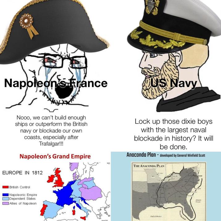 Napoleon's France US Navy Nooo, we can't build enough ships or outperform the British navy or blockade our own coasts, especially after Trafalgar!!! Napoleon's Grand Empire Lock up those dixie boys. with the largest naval blockade in history? It will be done. Anaconda Plan - developed by General Winfield Scott THE ANACONDA PLAN EUROPE IN 1812 British Control | Napoleonic Empire Dependent States Allies of Napoleon Sto Gulf of Mexico AL Blackade Atlantic Ocean