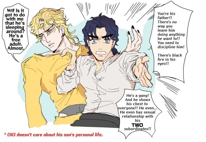 W-- is it got to do with me that he's sleeping around? He's a free adult. Almost. You're his father!! There's no way you leave him doing anything he want to!! You need to discipline him! There's black fire in his eyes!! * DIO doesn't care about his son's personal life. He's a gang! And he shows his chest to everyone!! He even... He even has sexual relationship with his TWO subordinates!!