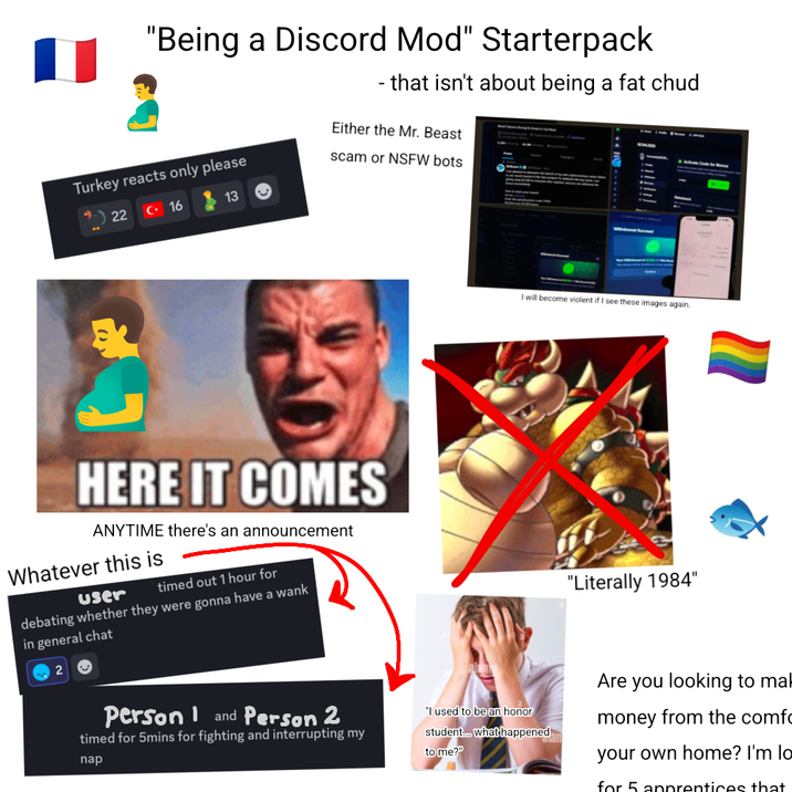 "Being a Discord Mod" Starterpack - that isn't about being a fat chud Either the Mr. Beast Turkey reacts only please scam or NSFW bots 22 C 16 13 HERE IT COMES ANYTIME there's an announcement Whatever this is user timed out 1 hour for debating whether they were gonna have a wank in general chat 2 Person and Person 2 timed for 5mins for fighting and interrupting my nap I will become violent if I see these images again. "I used to be an honor student... what happened to me?" "Literally 1984" Are you looking to mal money from the comfo your own home? I'm lo for 5 apprentices that