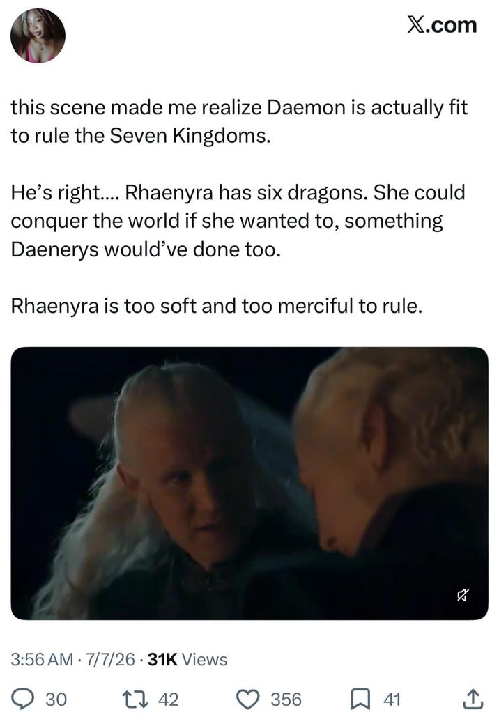 X.com this scene made me realize Daemon is actually fit to rule the Seven Kingdoms. He's right.... Rhaenyra has six dragons. She could conquer the world if she wanted to, something Daenerys would've done too. Rhaenyra is too soft and too merciful to rule. 3:56 AM 7/7/26 31K Views ○ 30 1 42 S 356 ☐ 41 ↑