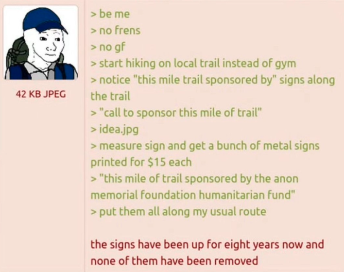 42 KB JPEG > be me > no frens > no gf > start hiking on local trail instead of gym > notice "this mile trail sponsored by" signs along the trail > "call to sponsor this mile of trail" > idea.jpg > measure sign and get a bunch of metal signs printed for $15 each > "this mile of trail sponsored by the anon memorial foundation humanitarian fund" > put them all along my usual route the signs have been up for eight years now and none of them have been removed