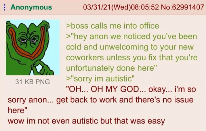 Anonymous 31 KB PNG 03/31/21(Wed)08:05:52 No.62991407 >boss calls me into office >"hey anon we noticed you've been cold and unwelcoming to your new coworkers unless you fix that you're unfortunately done here" >"sorry im autistic" "OH... OH MY GOD... okay... i'm so sorry anon... get back to work and there's no issue here" wow im not even autistic but that was easy