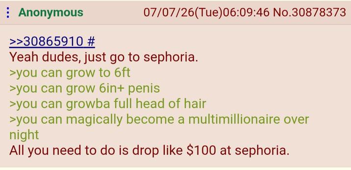 Anonymous >>30865910 # 07/07/26(Tue)06:09:46 No.30878373 Yeah dudes, just go to sephoria. >you can grow to 6ft >you can grow 6in+ penis >you can growba full head of hair >you can magically become a multimillionaire over night All you need to do is drop like $100 at sephoria.