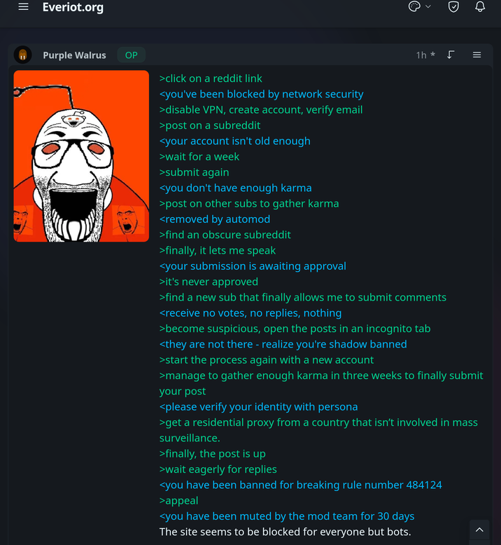= Everiot.org Purple Walrus > OP >click on a reddit link <you've been blocked by network security >disable VPN, create account, verify email >post on a subreddit <your account isn't old enough >wait for a week >submit again <you don't have enough karma >post on other subs to gather karma <removed by automod >find an obscure subreddit >finally, it lets me speak <your submission is awaiting approval >it's never approved ||| 1h * ♫ = >find a new sub that finally allows me to submit comments <receive no votes, no replies, nothing >become suspicious, open the posts in an incognito tab <they are not there - realize you're shadow banned >start the process again with a new account >manage to gather enough karma in three weeks to finally submit your post <please verify your identity with persona >get a residential proxy from a country that isn't involved in mass surveillance. >finally, the post is up >wait eagerly for replies <you have been banned for breaking rule number 484124 >appeal <you have been muted by the mod team for 30 days The site seems to be blocked for everyone but bots. >