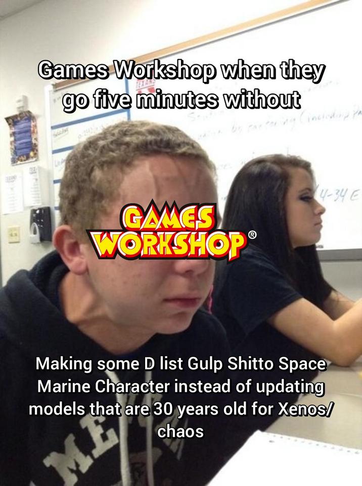 e E Games Workshop when they go five minutes without (including pa GAMES WORKSHOP 4-34 E Making some D list Gulp Shitto Space Marine Character instead of updating models that are 30 years old for Xenos/ ME chaos